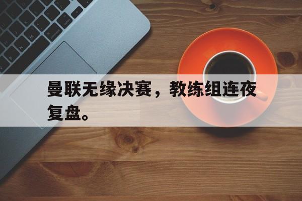 问鼎在线娱乐-曼联无缘决赛，教练组连夜复盘。