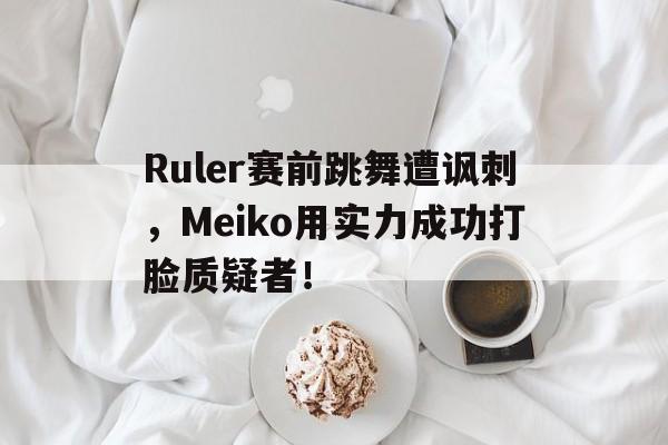 问鼎线上游戏-Ruler赛前跳舞遭讽刺，Meiko用实力成功打脸质疑者！