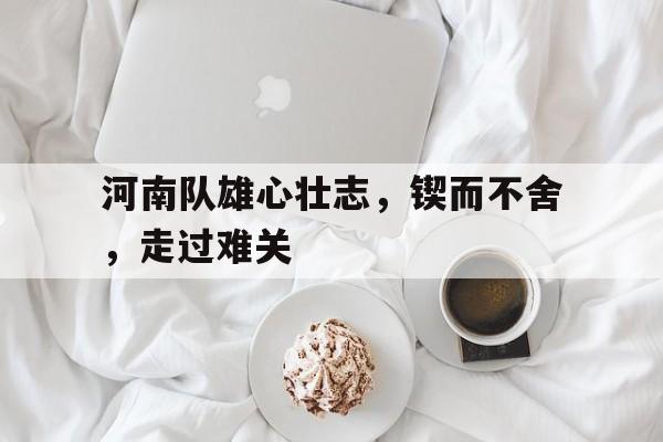 问鼎在线娱乐-河南队雄心壮志，锲而不舍，走过难关